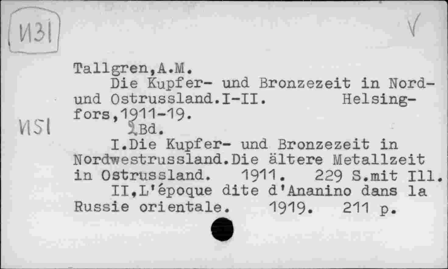 ﻿и
Tallgren,A.M.
Die Kupfer- und Bronzezeit in Nord-und Ostrussland.I-II.	Helsing-
fors,1911-19.
VISl XBd.
I.Die Kupfer- und Bronzezeit in Nordwestrussland.Die ältere Metallzeit in Ostrussland. 1911.	229 S.mit Ill.
II«L’époque dite d’Ananino dans la Russie orientale. 1919.	211 p.